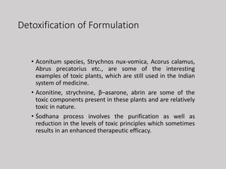 Detoxification of Formulation
• Aconitum species, Strychnos nux-vomica, Acorus calamus,
Abrus precatorius etc., are some of the interesting
examples of toxic plants, which are still used in the Indian
system of medicine.
• Aconitine, strychnine, β–asarone, abrin are some of the
toxic components present in these plants and are relatively
toxic in nature.
• Śodhana process involves the purification as well as
reduction in the levels of toxic principles which sometimes
results in an enhanced therapeutic efficacy.
 