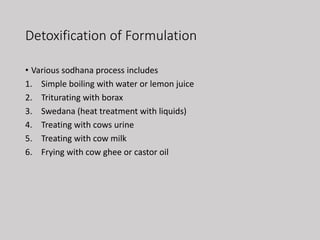 Detoxification of Formulation
• Various sodhana process includes
1. Simple boiling with water or lemon juice
2. Triturating with borax
3. Swedana (heat treatment with liquids)
4. Treating with cows urine
5. Treating with cow milk
6. Frying with cow ghee or castor oil
 