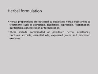 Herbal formulation
• Herbal preparations are obtained by subjecting herbal substances to
treatments such as extraction, distillation, expression, fractionation,
purification, concentration or fermentation.
• These include comminuted or powdered herbal substances,
tinctures, extracts, essential oils, expressed juices and processed
exudates.
 