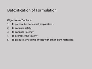 Detoxification of Formulation
Objectives of Sodhana
1. To prepare herbomineral preparations
2. To enhance safety
3. To enhance Potency
4. To decrease the toxicity
5. To produce synergistic effects with other plant materials.
 