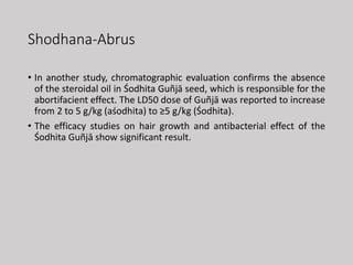 Shodhana-Abrus
• In another study, chromatographic evaluation confirms the absence
of the steroidal oil in Śodhita Guñjā seed, which is responsible for the
abortifacient effect. The LD50 dose of Guñjā was reported to increase
from 2 to 5 g/kg (aśodhita) to ≥5 g/kg (Śodhita).
• The efficacy studies on hair growth and antibacterial effect of the
Śodhita Guñjā show significant result.
 
