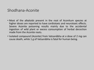 Shodhana-Aconite
• Most of the alkaloids present in the root of Aconitum species at
higher doses are reported to have cardiotoxic and neurotoxic effects.
Severe Aconite poisoning results mainly due to the accidental
ingestion of wild plant or excess consumption of herbal decoction
made from the Aconite roots.
• Isolated compound (Aconite) from Vatsanābha at a dose of 2 mg can
cause death, while 1 g of Vatsanābha is fatal for human being.
 