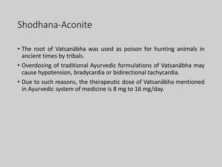 Shodhana-Aconite
• The root of Vatsanābha was used as poison for hunting animals in
ancient times by tribals.
• Overdosing of traditional Ayurvedic formulations of Vatsanābha may
cause hypotension, bradycardia or bidirectional tachycardia.
• Due to such reasons, the therapeutic dose of Vatsanābha mentioned
in Ayurvedic system of medicine is 8 mg to 16 mg/day.
 