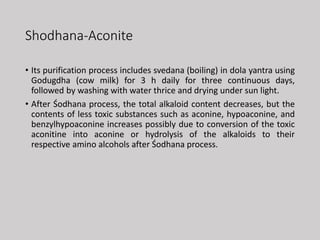 Shodhana-Aconite
• Its purification process includes svedana (boiling) in dola yantra using
Godugdha (cow milk) for 3 h daily for three continuous days,
followed by washing with water thrice and drying under sun light.
• After Śodhana process, the total alkaloid content decreases, but the
contents of less toxic substances such as aconine, hypoaconine, and
benzylhypoaconine increases possibly due to conversion of the toxic
aconitine into aconine or hydrolysis of the alkaloids to their
respective amino alcohols after Śodhana process.
 