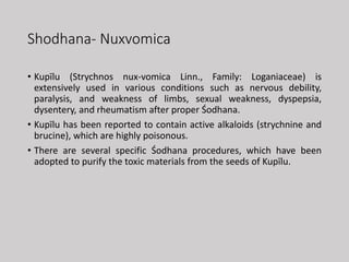 Shodhana- Nuxvomica
• Kupīlu (Strychnos nux-vomica Linn., Family: Loganiaceae) is
extensively used in various conditions such as nervous debility,
paralysis, and weakness of limbs, sexual weakness, dyspepsia,
dysentery, and rheumatism after proper Śodhana.
• Kupīlu has been reported to contain active alkaloids (strychnine and
brucine), which are highly poisonous.
• There are several specific Śodhana procedures, which have been
adopted to purify the toxic materials from the seeds of Kupīlu.
 