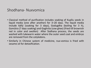 Shodhana- Nuxvomica
• Classical method of purification includes soaking of Kupīlu seeds in
liquid media (one after another) for 3–20 days. The liquid media
include kāñji (soaking for 3 days), Godugdha (boiling for 3 h),
Gomūtra (7 days soaking) and Goghrita (cow ghee) (fried till brownish
red in color and swollen) After Śodhana process, the seeds are
washed with lukewarm water where the outer seed coat and embryo
are removed from the cotyledons.
• Similarly in Chinese system of medicine, nux-vomica is fried with
sesame oil for detoxification.
 
