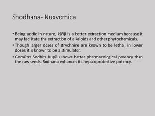 Shodhana- Nuxvomica
• Being acidic in nature, kāñji is a better extraction medium because it
may facilitate the extraction of alkaloids and other phytochemicals.
• Though larger doses of strychnine are known to be lethal, in lower
doses it is known to be a stimulator.
• Gomūtra Śodhita Kupīlu shows better pharmacological potency than
the raw seeds. Śodhana enhances its hepatoprotective potency.
 