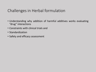 Challenges in Herbal formulation
• Understanding why addition of harmful additives works evaluating
“drug” interactions
• Constraints with clinical trials and
• Standardization
• Safety and efficacy assessment
 