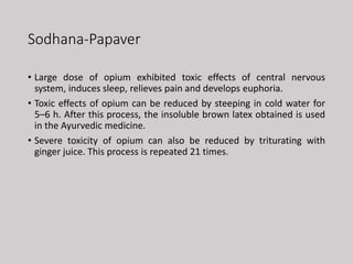 Sodhana-Papaver
• Large dose of opium exhibited toxic effects of central nervous
system, induces sleep, relieves pain and develops euphoria.
• Toxic effects of opium can be reduced by steeping in cold water for
5–6 h. After this process, the insoluble brown latex obtained is used
in the Ayurvedic medicine.
• Severe toxicity of opium can also be reduced by triturating with
ginger juice. This process is repeated 21 times.
 
