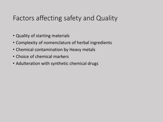 Factors affecting safety and Quality
• Quality of starting materials
• Complexity of nomenclature of herbal ingredients
• Chemical contamination by Heavy metals
• Choice of chemical markers
• Adulteration with synthetic chemical drugs
 