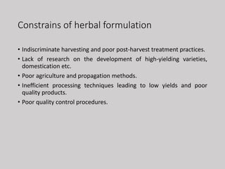 Constrains of herbal formulation
• Indiscriminate harvesting and poor post-harvest treatment practices.
• Lack of research on the development of high-yielding varieties,
domestication etc.
• Poor agriculture and propagation methods.
• Inefficient processing techniques leading to low yields and poor
quality products.
• Poor quality control procedures.
 