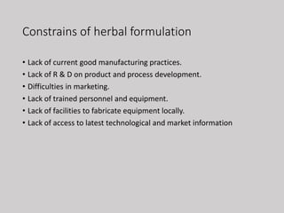 Constrains of herbal formulation
• Lack of current good manufacturing practices.
• Lack of R & D on product and process development.
• Difficulties in marketing.
• Lack of trained personnel and equipment.
• Lack of facilities to fabricate equipment locally.
• Lack of access to latest technological and market information
 