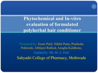 Presented by: Gouri Patil, Nikhil Putta, Pratiksha
Pohiwale, Abhijeet Rathod, Anagha Kaldhone,
Guided by: Mr. M. A. Patil
Sahyadri College of Pharmacy, Methwade
Phytochemical and In-vitro
evaluation of formulated
polyherbal hair conditioner
1
 