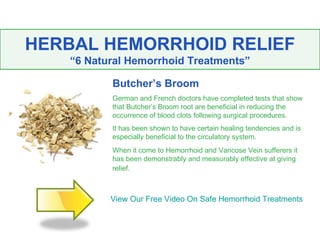 HERBAL HEMORRHOID RELIEF
   “6 Natural Hemorrhoid Treatments”

          Butcher’s Broom
          German and French doctors have completed tests that show
          that Butcher’s Broom root are beneficial in reducing the
          occurrence of blood clots following surgical procedures.
          It has been shown to have certain healing tendencies and is
          especially beneficial to the circulatory system.
          When it come to Hemorrhoid and Varicose Vein sufferers it
          has been demonstrably and measurably effective at giving
          relief.



          View Our Free Video On Safe Hemorrhoid Treatments
 