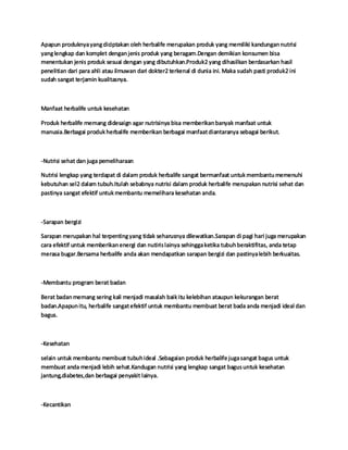 Apapun produknyayangdiciptakan oleh herbalife merupakan produk yang memiliki kandungannutrisi
yanglengkap dan komplet denganjenis produk yang beragam.Dengan demikian konsumen bisa
menentukan jenis produk sesuai dengan yang dibutuhkan.Produk2 yang dihasilkan berdasarkan hasil
penelitian dari para ahli atau ilmuwan dari dokter2 terkenal di dunia ini. Maka sudah pasti produk2 ini
sudah sangat terjamin kualitasnya.
Manfaat herbalife untuk kesehatan
Produk herbalife memang didesaign agar nutrisinya bisa memberikanbanyak manfaat untuk
manusia.Berbagai produkherbalife memberikan berbagai manfaatdiantaranya sebagai berikut.
-Nutrisi sehat dan juga pemeliharaan
Nutrisi lengkap yang terdapat di dalam produk herbalife sangat bermanfaat untukmembantumemenuhi
kebutuhan sel2 dalam tubuh.Itulah sebabnya nutrisi dalam produk herbalife merupakan nutrisi sehat dan
pastinya sangat efektif untukmembantu memelihara kesehatan anda.
-Sarapan bergizi
Sarapan merupakan hal terpentingyang tidak seharusnya dilewatkan.Sarapan di pagi hari juga merupakan
cara efektif untuk memberikanenergi dan nutirislainya sehinggaketika tubuhberaktifitas, anda tetap
merasa bugar.Bersama herbalife anda akan mendapatkan sarapan bergizi dan pastinyalebih berkuaitas.
-Membantu program berat badan
Berat badanmemang sering kali menjadi masalah baikitu kelebihan ataupun kekurangan berat
badan.Apapunitu, herbalife sangatefektif untuk membantu membuat berat bada anda menjadi ideal dan
bagus.
-Kesehatan
selain untuk membantu membuat tubuhideal .Sebagaian produk herbalife jugasangat bagus untuk
membuat anda menjadi lebih sehat.Kandugan nutrisi yang lengkap sangat bagusuntuk kesehatan
jantung,diabetes,dan berbagai penyakit lainya.
-Kecantikan
 