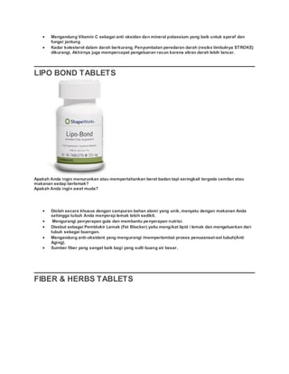  Mengandung Vitamin C sebagai anti oksidan dan mineral potassium yang baik untuk syaraf dan
fungsi jantung
 Kadar kolesterol dalam darah berkurang. Penyumbatan peredaran darah (resiko timbulnya STROKE)
dikurangi. Akhirnya juga mempercepat pengeluaran racun karena aliran darah lebih lancar.
LIPO BOND TABLETS
Apakah Anda ingin menurunkan atau mempertahankan berat badan tapi seringkali tergoda cemilan atau
makanan sedap berlemak?
Apakah Anda ingin awet muda?
 Diolah secara khusus dengan campuran bahan alami yang unik, menyatu dengan makanan Anda
sehingga tubuh Anda menyerap lemak lebih sedikit.
 Mengurangi penyerapan gula dan membantu penyerapan nutrisi.
 Disebut sebagai Pemblokir Lemak (Fat Blocker) yaitu mengikat lipid / lemak dan mengeluarkan dari
tubuh sebagai buangan.
 Mengandung anti-oksidant yang mengurangi /memperlambat proses penuaansel-sel tubuh(Anti
Aging).
 Sumber fiber yang sangat baik bagi yang sulit buang air besar.
FIBER & HERBS TABLETS
 