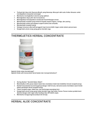  Terbuat dari daun teh Guarana-Brazil, yang biasanya dikunyah oleh suku Indian Amazon untuk
mendapatkan energi dan semangat.
 Membantu meningkatkan stamina yang optimal.
 Meningkatkan daya pikir dan konsentrasi.
 Meningkatkan kewaspadaan mental dan keseimbangan emosi.
 Memperbaiki masalah yang timbul di kepala seperti migren, vertigo, dan pusing.
 Memperbaiki sistem pernapasan seperti ashma dan sinusitis.
 Memperbaiki masalah alergi.
 Sebagai minuman alternatif pengganti kopi karena lebih ringan untuk sistem pencernaan.
 Sangat baik untuk orang yang gemar berolah raga.
THERMOJETICS HERBAL CONCENTRATE
Apakah Anda malas berolahraga?
Apakah Anda sulit menurunkan berat badan dan mempertahankan?
 Sering disebut “Aerobik Dalam Botol”.
 Menimbulkan efek panas dalam tubuh lalu membakar kalori dan kelebihan lemak menjadi energi.
 Herbal Concentrate ini erat fungsinya dengan Cell-U-Loss, bersama-sama membakar asam lemak
dalam pembuluh darah menjadi energi.
 Tubuh menjadi segar, tidak loyo, dan bertenaga sepanjang hari.
 Sangat baik untuk orang yang malas berolah raga, tapi kalau Teman-Teman makan produk kami
disertai dengan olah raga maka hasilnya bisa 40%lebih cepat.
 Membantu mengurangi kecanduan teh & kopi.
HERBAL ALOE CONCENTRATE
 