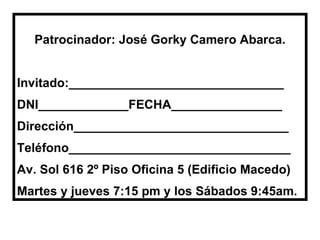 Patrocinador: José Gorky Camero Abarca. Invitado:_______________________________ DNI_____________FECHA________________ Dirección_______________________________ Teléfono________________________________ Av. Sol 616 2º Piso Oficina 5 (Edificio Macedo) Martes y jueves 7:15 pm y los Sábados 9:45am.