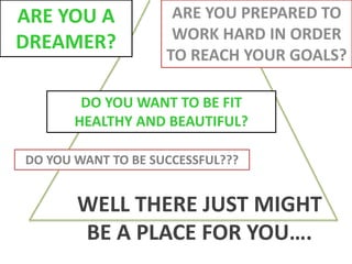 ARE YOU A
DREAMER?
ARE YOU PREPARED TO
WORK HARD IN ORDER
TO REACH YOUR GOALS?
DO YOU WANT TO BE FIT
HEALTHY AND BEAUTIFUL?
DO YOU WANT TO BE SUCCESSFUL???
WELL THERE JUST MIGHT
BE A PLACE FOR YOU….
 
