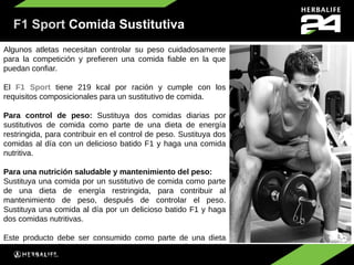 F1 Sport Comida Sustitutiva
Algunos atletas necesitan controlar su peso cuidadosamente
para la competición y prefieren una comida fiable en la que
puedan confiar.

El F1 Sport tiene 219 kcal por ración y cumple con los
requisitos composicionales para un sustitutivo de comida.

Para control de peso: Sustituya dos comidas diarias por
sustitutivos de comida como parte de una dieta de energía
restringida, para contribuir en el control de peso. Sustituya dos
comidas al día con un delicioso batido F1 y haga una comida
nutritiva.

Para una nutrición saludable y mantenimiento del peso:
Sustituya una comida por un sustitutivo de comida como parte
de una dieta de energía restringida, para contribuir al
mantenimiento de peso, después de controlar el peso.
Sustituya una comida al día por un delicioso batido F1 y haga
dos comidas nutritivas.

Este producto debe ser consumido como parte de una dieta
variada y equilibrada y como parte de un estilo de vida
saludable y activo.
 