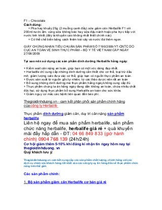 F1 – Chocolate
Cách dùng:
   + Pha hay khuấy 25g (2 muỗng canh đầy) sữa giảm cân Herbalife F1 với
200ml nước ấm. cùng sữa không béo hay sữa đậu nành hoặc pha trực tiếp với
nước tinh khiết.(đây là khuyến cáo không nhất thiết chính xác)
   + Có thể chế biến bằng cách thêm trái cây và nước đá thêm ngon.

GIẤY CHỨNG NHẬN TIÊU CHUẨN SẢN PHẨM SỐ 7190/2009/YT-CNTC DO
CỤC AN TOÀN VỆ SINH THỰC PHẨM – BỘ Y TẾ VIỆT NAM CẤP NGÀY
27/08/2009

Tại sao nên sử dụng các sản phẩm dinh dưỡng Herbalife hằng ngày:

+ Kiểm soát cân nặng an toàn, giúp bạn có một vóc dáng đẹp nhất.
+ Herbalife chỉ cung cấp những dinh dưỡng cần thiết cho cơ thể, loại trừ dầu
mỡ, giảm lượng calo đưa vào cơ thể, giúp bạn có nguồn thực phẩm an toàn.
+ Được sản xuất từ nguồn gốc tự nhiên, từ các thảo dược nên rất an toàn
+ Bổ sung những dinh dưỡng mà thực phẩm hằng ngày không cung cấp đủ
+ Thực phẩm chúng ta ăn hằng ngày đang dần không an toàn, chứa nhiều chất
độc hại, sử dụng thực phẩm bổ sung Herbalife an toàn cho sức khỏe.
+ Giảm nguy cơ mắc các bệnh liên quan đến béo phì.

Thegioidinhduong.vn - cam kết phân phối sản phẩm chính hãng
của công ty Herbalife

Thực phẩm dinh dưỡng giảm cân, duy trì cân nặng sản phẩm
herbalife
Liên hệ ngay để mua sản phẩm herbalife, sản phẩm
chức năng herbalife, herbalife giá rẻ + quà khuyến
mãi đầy hấp dẫn - ĐT: 04 66 849 833 (giờ hành
chính) 0904 768 139 (24h/24h)
Cơ hội giảm thêm 5-10% khi đăng kí nhận tin ngay hôm nay tại
thegioidinhduong. vn
Quý khách lưu ý:

Thegioidinhduong.vn cam kết cung cấp các sản phẩm chất lượng, chính hãng với các
dịch vụ chăm sóc khách hàng tốt nhất của các công ty uy tín hàng đầu về thực phẩm chức
năng trên thế giới.


Các sản phẩm chính:

1. Bộ sản phẩm giảm cân Herbalife cơ bản giá rẻ
 