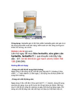 Công dụng: Herbalife giá rẻ, Bộ Sản phẩm herbalife giảm cân giá rẻ có
tác dụng giúp kiểm soát cân nặng, kiểm soát cơn đói, tăng cường sức
khỏe cho xương, da và tóc.

Giá bán: Liên hệ (giá sock)
Liên hệ ngay để mua Sữa herbalife, sữa giảm cân
herbalife, herbalife f1 + quà khuyến mãi đầy hấp
dẫn - ĐT: 04 66 849 833 (giờ hành chính) 0904 768
139 (24h/24h)
Hướng dẫn sử dụng:

- Dùng với chế độ bổ sung dinh dưỡng:
Ngày uống 2 lần sáng và tối, mỗi lần pha 25g bột F1 ( khoảng 2 thìa
canh ) .+ 1 viên vitamin ( 2 lần/ ngày ). Sử dụng như là thực phẩm bổ
sung dinh dưỡng.

- Dùng với chế độ tăng cân:

Ngày dùng 3 lần, mỗi lần 2 thìa canh bột F1 + 1 vitamin, dùng bổ sung
sau bữa ăn sáng, trưa và tối trước khi đi ngủ (bữa ăn thêm). Kết hợp
duy trì chế độ ăn uống đủ calories và giàu dinh dưỡng hàng ngày. Khi
dùng với chế độ tăng cân nên kết hợp với Aloe (Lô hội thảo mộc cô
 