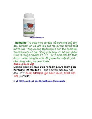 - herbalife Trà thảo mộc cô đặc: hỗ trợ kiềm chế cơn
đói, sự thèm ăn và làm tiêu các mô dự trữ cơ thể (đốt
mỡ thừa). Tăng cường tập trung và tỉnh táo.herbalife
Trà thảo mộc cô đặc Dùng phối hợp với bộ sản phẩm
Dinh Dưỡng herbalife F1, F2, F3 và herbalife trà thảo
dược có tác dụng tốt nhất để giảm cân hoặc duy trì
cân nặng, nâng cao sức khỏe
Giá bán: Liên hệ VNĐ
Liên hệ ngay để mua Sữa herbalife, sữa giảm cân
herbalife, herbalife f1 + quà khuyến mãi đầy hấp
dẫn - ĐT: 04 66 849 833 (giờ hành chính) 0904 768
139 (24h/24h)
6. Lô hội thảo mộc cô đặc Herbalife Aloe Concentrate
 