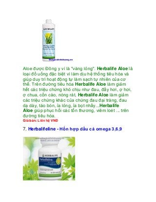 Aloe được Đông y ví là "vàng lỏng". Herbalife Aloe là
loại đồ uống đặc biệt vì làm dịu hệ thống tiêu hóa và
giúp duy trì hoạt động tự làm sạch tự nhiên của cơ
thể. Trên đường tiêu hóa Herbalife Aloe làm giảm
hết các triệu chứng khó chịu như đau, đầy hơi, ợ hơi,
ợ chua, cồn cào, nóng rát, Herbalife Aloe làm giảm
các triệu chứng khác của chứng đau đại tràng, đau
dạ dày, táo bón, ỉa lỏng, ỉa bọt nhầy...Herbalife
Aloe giúp phục hồi các tổn thương, viêm loét ... trên
đường tiêu hóa.
Giá bán: Liên hệ VNĐ

7. Herbalifeline - Hổn hợp dầu cá omega 3,6,9
 