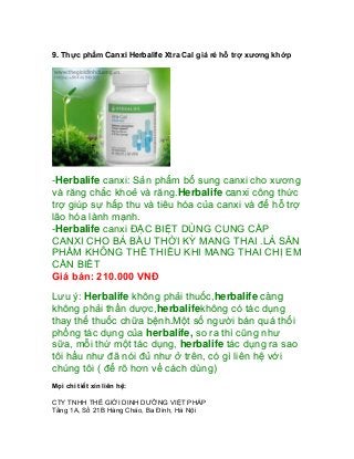 9. Thực phẩm Canxi Herbalife Xtra Cal giá rẻ hỗ trợ xương khớp




-Herbalife canxi: Sản phẩm bổ sung canxi cho xương
và răng chắc khoẻ và răng.Herbalife canxi công thức
trợ giúp sự hấp thu và tiêu hóa của canxi và để hỗ trợ
lão hóa lành mạnh.
-Herbalife canxi ĐẶC BIỆT DÙNG CUNG CẤP
CANXI CHO BÀ BẦU THỜI KỲ MANG THAI .LÀ SẢN
PHẨM KHÔNG THỂ THIẾU KHI MANG THAI CHỊ EM
CẦN BIẾT
Giá bán: 210.000 VNĐ
Lưu ý: Herbalife không phải thuốc,herbalife càng
không phải thần dược,herbalifekhông có tác dụng
thay thế thuốc chữa bệnh.Một số người bán quá thổi
phồng tác dụng của herbalife, so ra thì cũng như
sữa, mỗi thứ một tác dụng, herbalife tác dụng ra sao
tôi hầu như đã nói đủ như ở trên, có gì liên hệ với
chúng tôi ( để rõ hơn về cách dùng)
Mọi chi tiết xin liên hệ:

CTY TNHH THẾ GIỚI DINH DƯỠNG VIỆT PHÁP
Tầng 1A, Số 21B Hàng Cháo, Ba Đình, Hà Nội
 