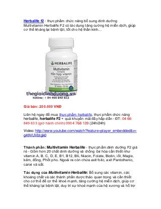 Herbalife f2 - thực phẩm chức năng bổ sung dinh dưỡng
Multivitamin Herbalife F2 có tác dụng tăng cường hệ miễn dịch, giúp
cơ thể kháng lại bệnh tật, tốt cho hệ thần kinh...




Giá bán: 200.000 VNĐ

Liên hệ ngay để mua thực phẩm herbalife, thực phẩm chức năng
herbalife, herbalife F2 + quà khuyến mãi đầy hấp dẫn - ĐT: 04 66
849 833 (giờ hành chính) 0904 768 139 (24h/24h)

Video: http://www.youtube.com/watch?feature=player_embedded&v=
g49VUVbtgk0


Thành phần: Multivitamin Herbalife - thực phẩm dinh dưỡng F2 giá
rẻ - Gồm hơn 20 chất dinh dưỡng và chống ôxi hóa cần thiết như
vitamin A, B, C, D, E, B1, B12, B6, Niacin, Folate, Biotin, iốt, Magie,
kẽm, đồng, Phốt pho. Ngoài ra còn chứa axit folic, axit Pantothenic,
canxi và sắt.

Tác dụng của Multivitamin Herbalife: Bổ sung các vitamin, các
khoáng chất và các thành phần dược thảo quan trọng và cần thiết
cho cơ thể để cơ thể khoẻ mạnh, tăng cường hệ miễn dịch, giúp cơ
thể kháng lại bệnh tật, duy trì sự khoẻ mạnh của hệ xương và hỗ trợ
 