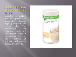 Herbalife Formula-1-
Nutritional- Shake-mix
Overview:
Intended for dietary
use, this product is
formulated having
high quality of soy
protein isolate. The
combination of
vitamins, minerals,
and natural herbs it
contains is just the
perfect balance of
nutrition and protein
needed by the body.
 