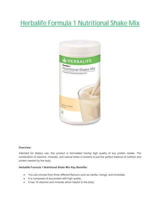 Herbalife Formula 1 Nutritional Shake Mix
Overview:
Intended for dietary use, this product is formulated having high quality of soy protein isolate. The
combination of vitamins, minerals, and natural herbs it contains is just the perfect balance of nutrition and
protein needed by the body.
Herbalife Formula 1 Nutritional Shakr Mix Key Benefits:
 You can choose from three different flavours such as vanilla, mango, and chocolate.
 It is composed of soy protein with high quality.
 It has 19 vitamins and minerals which helpful to the body.
 