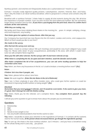 Nutritious protein- and vitamins-rich Shapeworks shakes are a useful balanced “meal in a cup”.
Formula 1 includes easily digested quality proteins, carbohydrates, vitamins, minerals, fiber, and herbs.
That’s why this shake is an ideal nutritious breakfast, which is prepared in a minute and contains only 200
calories.
Breakfast with a nutritious Formula 1 shake helps to supply all vital nutrients during the day. We all know
the importance of proper nutrition. Even our pets receive the best balanced nutrition. But we sometimes
forget about ourselves and our kids. (If you have a packaging from the pets food, show it to confirm that it
includes all the vital nutrients).
While they are tasting, say,
My family and I have been drinking these shakes in the morning for… years. It’s simple, satisfying, cheap,
and most important, very healthy.
Then Helen gives her opinion of various flavors. After that you say,
Our Company has launched two new flavors into the US market: cookies and creme, and cappuccino.
Which of them would you like to see here?
She marks in the survey.
After that turn the survey over and say,
You: Helen, I need to conduct about 100 such meetings and would be very much obliged if you could
help me. Please write down 10 your acquaintances, preferably in this area, with whom I could meet.
Later we will complete Notes together.
Show your file with other referrals. Put the surveys with 10 and more referrals on top.
While Helen is completing the list, be quiet and don’t interfere, wash the blender and sit aside.
After Helen completed the list of her acquaintances, you can ask some leading questions to help her
remember some more.
You: Helen, are there any housewives in this list, so I could schedule a meeting before noon? (Etc).
Helen:……….
If Helens’ list is less than 5 people, ask,
You: Helen, please tell me about Jane here.
Helen: We work together. (Enter this into Notes in the List of Referrals)
You: I see. Is there anybody in your office besides Jane, who could give his/her opinion or could be
interested in improving health/nutrition or losing weight? (Etc)
Attention!
Remember that you need at least 5 referrals, and 10 would be even better. If she wants to give you more,
it’s great. Don’t interrupt her until she finishes writing.
You: Helen, thank you for the referrals. Let’s complete Notes. You complete them yourself. Say the
following,
I will ask you some question to get to know more about the people you recommended.

Questions:
•
•
•
•
•

Relationship
Age
Area
Needs to lose weight or not
Has any health-related problems that he/she wants to solve

You: Helen, I would like to draw your attention to the ingredients of Formula 1. It contains all the nutrients
vital for the human body. (If the person shows increased interest, go through the ingredients quickly).
You: To sum up, this shake is the best nutritious solution. Just 3 minutes – and you have a breakfast ready
for the whole family and it costs only… per person.

10

Plan of building the business

 