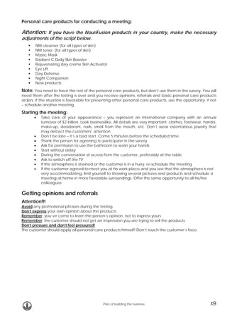 Personal care products for conducting a meeting:

Attention: If you have the NouriFusion products in your country, make the necessary
adjustments of the script below.

NM cleanser (for all types of skin)
NM toner (for all types of skin)
Mystic Mask
Radiant C Daily Skin Booster
Rejuvenating day creme Skin Activator
Eye Lift
Day Defense
Night Companion
New products

Note: You need to have the rest of the personal care products, but don’t use them in the survey. You will

need them after the testing is over and you receive opinions, referrals and basic personal care products
orders. If the situation is favorable for presenting other personal care products, use the opportunity; if not
– schedule another meeting.

Starting the meeting:
•

•
•
•
•
•
•
•
•

Take care of your appearance – you represent an international company with an annual
turnover of $2 billion. Look businesslike. All details are very important: clothes, footwear, hairdo,
make-up, deodorant, nails, smell from the mouth, etc. Don’t wear ostentatious jewelry that
may detract the customers’ attention.
Don’t be late – it’s a bad start. Come 5 minutes before the scheduled time.
Thank the person for agreeing to participate in the survey
Ask for permission to use the bathroom to wash your hands
Start without delay
During the conversation sit across from the customer, preferably at the table
Ask to switch off the TV
If the atmosphere is strained or the customer is in a hurry, re-schedule the meeting
If the customer agreed to meet you at his work place and you see that the atmosphere is not
very accommodating, limit yourself to showing several pictures and products and schedule a
meeting at home in more favorable surroundings. Offer the same opportunity to all his/her
colleagues.

Getting opinions and referrals
Attention!!!

Avoid any promotional phrases during the testing
Don’t express your own opinion about the products
Remember: you’ve come to learn the person’s opinion, not to express yours
Remember: the customer should not get an impression you are trying to sell the products
Don’t pressure and don’t feel pressured!
The customer should apply all personal care products himself! Don’t touch the customer’s face.

Plan of building the business

13

 