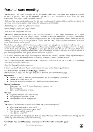Personal care meeting
You: Hi, Helen, I am Peter. Where will we sit? We need a table, two chairs, good light and some quiet for
at least 30 minutes. We’ll try 7-8 personal care products and complete a survey form with your
impressions. Where can I wash my hands, please?
While washing your hands, talk about the skin care products she is using, and then put the products, the
survey, a pen, a mirror, cotton pads and other accessories on the table.
Place the person under the light and sit across.
You: Could you please pin up your hair?
Then show the survey form and say:
You: Helen, today we will be testing our personal care products. You might have heard about these
products. (Whatever she says, move forward). Our Company’s main specialization is nutrition and weight
control products. If somebody is interested in this issue, we could talk about it later. Today we will be
talking only about personal care products. What is your skin type? (Put the relevant cleanser, toner and
mask for the testing on the table).
You: Helen, we will start with the cleanser and the mask. I am using these products myself, but won’t say
much in order not to influence your opinion. Please concentrate on your feelings and tell me in detail
about them. We will apply the products to one part of your face to see the changes, then we’ll
complete the survey and move to the other part of your face. It will take no more than 35-40 minutes. If
you have any questions, I will gladly answer them later. Agreed?
So let’s start. We have two major product groups for skin care: Nature’s Mirror for everyday cleansing and
toning the skin; and Skin Survival Kit for moisturizing, protecting and nourishing the skin.
Put the relevant cleanser, toner and mask for the testing on the table. All the open products should be
clean as if opened 5 minutes ago.
Show the Survey form to the customer.
If Helen can’t define her skin type, help her to do it, based on the following definitions:
You: Helen, before we start, let’s find out your skin type.
(If Helen is unsure about her skin type, help her to define it, based on the following):
Dry/sensitive
Network of fine dry lines around the eyes and the mouth, dry lines on the face
Cheek area is tired and tight
The skin is sensitive to the sun, wind and environmental elements
Normal/combination
Slight oily shine in the “T” area – forehead, nose and chin
Dry cheek area
Some blackheads and pimples
Oily skin
Oily shine in the “T” area and cheeks
Enlarged pores and blackheads
Frequent blackheads and pimples
Helen: ….
You: Great! Can I see the personal care products you are currently using?
•
•
•
•

What do you clean your face with?
What do you use to moisturize your face?
How do you protect your skin?
How do you nourish it?

Great! (Pay attention to the products that are about to end, and what products are missing. Do not
make any critical remarks about her cosmetics.)

Cleanser. (You should have three cleansers and three toners for various skin types)

14

Plan of building the business

 