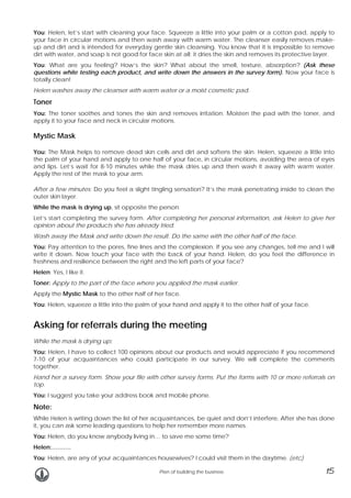 You: Helen, let’s start with cleaning your face. Squeeze a little into your palm or a cotton pad, apply to
your face in circular motions and then wash away with warm water. The cleanser easily removes makeup and dirt and is intended for everyday gentle skin cleansing. You know that it is impossible to remove
dirt with water, and soap is not good for face skin at all: it dries the skin and removes its protective layer.
You: What are you feeling? How’s the skin? What about the smell, texture, absorption? (Ask these
questions while testing each product, and write down the answers in the survey form). Now your face is
totally clean!
Helen washes away the cleanser with warm water or a moist cosmetic pad.

Toner
You: The toner soothes and tones the skin and removes irritation. Moisten the pad with the toner, and
apply it to your face and neck in circular motions.

Mystic Mask
You: The Mask helps to remove dead skin cells and dirt and softens the skin. Helen, squeeze a little into
the palm of your hand and apply to one half of your face, in circular motions, avoiding the area of eyes
and lips. Let’s wait for 8-10 minutes while the mask dries up and then wash it away with warm water.
Apply the rest of the mask to your arm.
After a few minutes: Do you feel a slight tingling sensation? It’s the mask penetrating inside to clean the
outer skin layer.
While the mask is drying up, sit opposite the person.
Let’s start completing the survey form. After completing her personal information, ask Helen to give her
opinion about the products she has already tried.
Wash away the Mask and write down the result. Do the same with the other half of the face.
You: Pay attention to the pores, fine lines and the complexion. If you see any changes, tell me and I will
write it down. Now touch your face with the back of your hand. Helen, do you feel the difference in
freshness and resilience between the right and the left parts of your face?
Helen: Yes, I like it.
Toner: Apply to the part of the face where you applied the mask earlier.
Apply the Mystic Mask to the other half of her face.
You: Helen, squeeze a little into the palm of your hand and apply it to the other half of your face.

Asking for referrals during the meeting
While the mask is drying up:
You: Helen, I have to collect 100 opinions about our products and would appreciate if you recommend
7-10 of your acquaintances who could participate in our survey. We will complete the comments
together.
Hand her a survey form. Show your file with other survey forms. Put the forms with 10 or more referrals on
top.
You: I suggest you take your address book and mobile phone.

Note:
While Helen is writing down the list of her acquaintances, be quiet and don’t interfere. After she has done
it, you can ask some leading questions to help her remember more names.
You: Helen, do you know anybody living in… to save me some time?
Helen:……….
You: Helen, are any of your acquaintances housewives? I could visit them in the daytime. (etc)
Plan of building the business

15

 