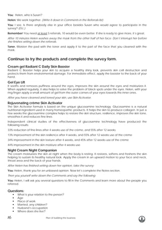 You: Helen, who is Susan?
Helen: We work together. (Write it down in Comments in the Referrals list)
You: I see. Is there anybody else in your office besides Susan who would agree to participate in the
survey? (Etc.)
Remember! You need at least 5 referrals, 10 would be even better. If she is ready to give more, it’s great.
After 10 minutes Helen washes away the mask from the other half of her face. Don’t interrupt her before
she finishes writing down the referrals.
Toner. Moisten the pad with the toner and apply it to the part of the face that you cleaned with the
mask.

Continue to try the products and complete the survey form.
Cream gel Radiant C Daily Skin Booster

Radiant C Booster helps your skin to acquire a healthy shiny look, prevents skin cell destruction and
protects them from environmental damage. For immediate effect, apply the booster to the back of your
hand.

Gel Eye Lift

It sooths and removes puffiness around the eyes, improves the skin around the eyes and moisturizes it.
When applied regularly, it also helps to solve the problem of black spots under the eyes. Helen, with your
ring finger apply a small amount of gel from the outer corners of your eyes towards the inner ones.
After you have cleaned and toned your skin, use Skin Activator.

Rejuvenating crème Skin Activator
The Skin Activator formula is based on the unique glucosamine technology. Glucosamine is a natural
nutritional ingredient used in many homeopathic products. It helps the skin to produce collagen. In just a
few weeks the glucosamine complex helps to restore the skin structure, resilience, improves the skin tone,
smoothes it and reduces fine lines.
Independent clinical studies of the effectiveness of glucosamine technology have produced the
following results:
33% reduction of fine lines after 4 weeks use of the crème, and 55% after 12 weeks
13% improvement of the skin resilience after 4 weeks, and 55% after 12 weeks use of the crème
34% improvement in the skin texture after 4 weeks, and 45% after 12 weeks use of the crème
44% improvement in the skin moisture after 4 weeks use

Night Cream Night Companion

The cream moisturizes the skin at night when the body is resting. It restores, softens and freshens the skin
helping to sustain its healthy natural look. Apply the cream in an upward motion to your face and neck,
throat area and the back of your hands.
After Helen has finished writing down her opinion, take the survey:
You: Helen, thank you for an unbiased opinion. Now let’s complete the Notes section.
Then you yourself write down the Comments and say the following:
You: Helen, I will ask you several questions to fill in the Comments and learn more about the people you
referred.

Questions:

What is your relation to the person?
Age
Place of work
Married, any children?
Husband’s occupation
Where does she live?

16

Plan of building the business

 
