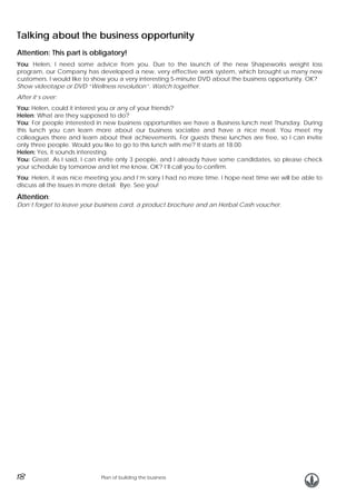 Talking about the business opportunity
Attention: This part is obligatory!
You: Helen, I need some advice from you. Due to the launch of the new Shapeworks weight loss
program, our Company has developed a new, very effective work system, which brought us many new
customers. I would like to show you a very interesting 5-minute DVD about the business opportunity. OK?
Show videotape or DVD “Wellness revolution”. Watch together.
After it’s over:
You: Helen, could it interest you or any of your friends?
Helen: What are they supposed to do?
You: For people interested in new business opportunities we have a Business lunch next Thursday. During
this lunch you can learn more about our business socialize and have a nice meal. You meet my
colleagues there and learn about their achievements. For guests these lunches are free, so I can invite
only three people. Would you like to go to this lunch with me? It starts at 18.00.
Helen: Yes, it sounds interesting.
You: Great. As I said, I can invite only 3 people, and I already have some candidates, so please check
your schedule by tomorrow and let me know, OK? I’ll call you to confirm.
You: Helen, it was nice meeting you and I’m sorry I had no more time. I hope next time we will be able to
discuss all the issues in more detail. Bye. See you!

Attention:

Don’t forget to leave your business card, a product brochure and an Herbal Cash voucher.

18

Plan of building the business

 