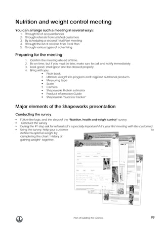 Nutrition and weight control meeting
You can arrange such a meeting in several ways:
1.
2.
3.
4.
5.

Through list of acquaintances
Through referrals from satisfied customers
By scheduling a second Total Plan meeting
Through the list of referrals from Total Plan
Through various types of advertising

Preparing for the meeting
1.
2.
3.
4.

Confirm the meeting ahead of time.
Be on time, but if you must be late, make sure to call and notify immediately.
Look good, smell good and be dressed properly.
Bring with you:
Pitch book
Ultimate weight loss program and targeted nutritional products
Measuring tape
Scale
Camera
Shapeworks Protein estimator
Product Information Guide
Shapeworks “Success Tracker”

Major elements of the Shapeworks presentation
Conducting the survey
Follow the logic and the steps of the “Nutrition, health and weight control” survey.
Conduct the survey
During the 4th step ask for referrals (it’s especially important if it’s your first meeting with the customer).
Using the survey, help your customer
to
define his optimal weight by
completing the chart “History of
gaining weight” together.

Plan of building the business

19

 