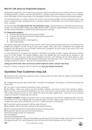 Now let’s talk about our Shapeworks program.
Shapeworks weight loss and maintenance program allows our body to receive all the nutrients it requires,
including proteins, vitamins, minerals and herbs in a balance way, with minimum calories, and to absorb
them efficiently. Its main advantage is the possibility to define the amount of protein your body requires.
As mentioned before, in order to leave the vicious circle of losing weight and then gaining it back, you
need a balanced diet including all the necessary nutrients, in particular one of the most important of
them – protein.
On the average our body needs 100-150 g of protein a day – approximately 2 g of protein per kilo of your
weight. So, if your weight is 60 kg, your daily protein intake should be approximately 120 g (you can also
use the Protein estimator to define his/her demands more exactly).
So, Shapeworks program:
• Provides your body with all necessary nutrients
• Provides the necessary amount of high quality soy protein
• Helps to curb hunger
• Reduces demand for carbohydrates.
• Only 1,500 calories
You will be losing approximately 3-5 kg a month, which means that you will need to be 5-6 months on the
weight loss program to lose 25 kg of your extra weight. After you have completed the weight loss
program, you will need to use the weight maintenance program, for your body to get used to the new
weight and metabolic processes.
It is very important to complete the program. Otherwise your body, just like a spring, will release and be
back to its old weight. This always happens when the weight loss and maintenance program is not
finished. This is the way your body and metabolism function, and nothing can be done about it. Your
weight and eating habits have developed during years and decades. That’s why you must be patient
and give yourself a chance – this time we’ll surely achieve success.
(Using your pitch book, show several successful weight loss stories. Tell your own story).
Now let’s choose a program which is best for you (use your Product brochure).

Questions Your Customers may ask
Q: A friend of mine used the products of your company and she didn’t get the results (or she lost weight
and then put it back on).
A: It happened because your friend didn’t complete the program. (Tell about a contracted spring one
more time).
Q: Can I give it a one-month try and then make a decision?
A: The thing is, when you want to go from Seattle to Miami, you’ll buy a ticket from Seattle to Miami,
right? You won’t buy a ticket from Seattle to St. Louis, then from St. Louis to Kansas City, then from Kansas
City to New Orleans and so on. Am I right? The same principle applies here – you can’t try to achieve
results in a month if it should take ten months.
Or another example. Imagine you want to do a major cleanup in your house. Usually you start at 9 a.m.
and finish at 5 p.m. By analogy with our case you won’t see the results of your work at 10 a.m. Can you
imagine how your house will look like at 10 a.m. – while the work is in full swing?
Q: If I decide to quit the program, will I be able to do so?
A: No problem. We’ll return your money for all unused products.
Q: One of my acquaintances offers these products at lower prices.
A: No problem. But are you sure that these products:
Have been produced by our company?
Are not expired?
Have been properly stored?
And the most important: will your friend follow up with you for 10 months to help ensure that you achieve
the desired results? Or is she/he going to do it for free since his/her products are so cheap?

24

Plan of building the business

 