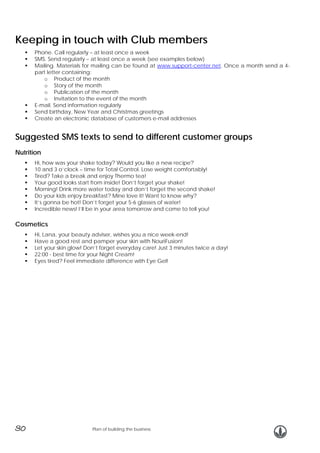 Keeping in touch with Club members
Phone. Call regularly – at least once a week
SMS. Send regularly – at least once a week (see examples below)
Mailing. Materials for mailing can be found at www.support-center.net. Once a month send a 4part letter containing:
o Product of the month
o Story of the month
o Publication of the month
o Invitation to the event of the month
E-mail. Send information regularly
Send birthday, New Year and Christmas greetings
Create an electronic database of customers e-mail addresses

Suggested SMS texts to send to different customer groups
Nutrition
Hi, how was your shake today? Would you like a new recipe?
10 and 3 o’clock – time for Total Control. Lose weight comfortably!
Tired? Take a break and enjoy Thermo tea!
Your good looks start from inside! Don’t forget your shake!
Morning! Drink more water today and don’t forget the second shake!
Do your kids enjoy breakfast? Mine love it! Want to know why?
It’s gonna be hot! Don’t forget your 5-6 glasses of water!
Incredible news! I’ll be in your area tomorrow and come to tell you!

Cosmetics
Hi, Lana, your beauty adviser, wishes you a nice week-end!
Have a good rest and pamper your skin with NouriFusion!
Let your skin glow! Don’t forget everyday care! Just 3 minutes twice a day!
22:00 - best time for your Night Cream!
Eyes tired? Feel immediate difference with Eye Gel!

30

Plan of building the business

 
