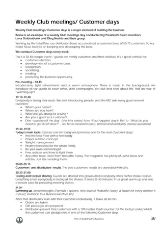 Weekly Club meetings/ Customer days
Weekly Club meetings/ Customer days is a major element of building the business
Below is an example of a weekly Club meetings day conducted by President's Team members
Lana Goldenblank and Oleg Neshto and their group.
Working by the Total Plan, our distributors have accumulated a customer base of 50-70 customers. So our
major focus today is on keeping and developing this base.
We conduct Customer days every week.
This is a 30-40 people event – guests are mostly customers and their relatives. It’s a great vehicle for:
• customer retention,
• development of a customer base,
• recognition,
• socializing,
• retailing
• promoting the business opportunity.
Pre-meeting – 18.45
Introductions, light refreshments and a warm atmosphere. There is music in the background, we
introduce all our guests to each other, drink champagne, eat fruit and chat about life. Half an hour of
“warming up”!
19.10-19.30
Everybody is taking their seats. We start introducing people, and the MC asks every guest several
questions:
• What’s your name?
• Where are you from?
• What are you doing for a living?
• Are you a guest or a customer?
• One “question of the day” (the list is varied, from “Your happiest day in life” to “What do you
need to get rid of stress?” – we have created it once, printed and randomly choose questions)
19.30-19.55
Today’s main topic (choose one for today and promote one for the next Customer day):
Into the New Year with a new body
Proper nutrition concept
Weight management
Healthy breakfast for the whole family
Be your own cosmetologist
Free radicals and how to fight them
Any other topic taken from Herbalife Today. The magazine has plenty of useful ideas and
articles. Just start reading them!
20.00-20.15
Customers’ and distributors’ results. The best customers’ results are awarded with gifts.
20.20-21.00
Tasting and recipes sharing. Guests are divided into groups and everybody offers his/her shake recipes.
Everything is fun, everybody is tasting all the shakes. It takes 25-30 minutes. It’s a great warm-up and also
a master class for preparing morning shakes.
21.00-

Summing up, presenting gifts (Formula 1 spoons, new issue of Herbalife Today, a flower for every woman is
a must), invitation to a Business lunch or STS).
After that distributors work with their customers individually. It takes 30-40 min.
• Orders are taken
• Gift packages are prepared
• Distributors present their customers with a 10% Herbal Cash voucher (of the today's order) which
the customers can pledge only at one of the following Customer days
Plan of building the business

31

 