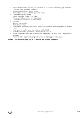 Saved money for the trip and gas, which could be used for purchasing gifts for those
customers who attended the event
Introduced customers to each other
Showed the beginners that they are not alone
Learned many new results
Practiced telling the personal story
Provided the best service to the customers
Learned new information about nutrition
Had fun
Worked comfortably
Tasted new recipes
Showed the new distributors how to service old customers and sell products to the new
ones
Had another confirmation that business is WORKING
Invited some of the guests to the Business lunch and STS
Made customers part of the exclusive club where they can meet other customers and
socialize
Reinforced the importance of good nutrition and being part of this club
Weekly Club meetings day is crucial for a stable and growing business!!!

Plan of building the business

33

 