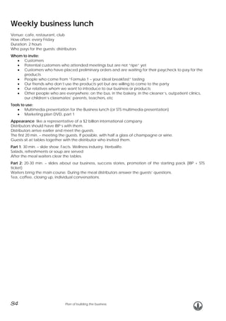Weekly business lunch
Venue: cafe, restaurant, club
How often: every Friday
Duration: 2 hours
Who pays for the guests: distributors
Whom to invite:
• Customers
• Potential customers who attended meetings but are not “ripe” yet
• Customers who have placed preliminary orders and are waiting for their paycheck to pay for the
products
• People who come from “Formula 1 – your ideal breakfast” tasting
• Our friends who don’t use the products yet but are willing to come to the party
• Our relatives whom we want to introduce to our business or products
• Other people who are everywhere: on the bus, in the bakery, in the cleaner’s, outpatient clinics,
our children’s classmates’ parents, teachers, etc
Tools to use:
• Multimedia presentation for the Business lunch (or STS multimedia presentation)
• Marketing plan DVD, part 1
Appearance: like a representative of a $2 billion international company.
Distributors should have IBP’s with them.
Distributors arrive earlier and meet the guests.
The first 20 min. – meeting the guests. If possible, with half a glass of champagne or wine.
Guests sit at tables together with the distributor who invited them.
Part 1: 30 min. – slide show: Facts. Wellness industry. Herbalife.
Salads, refreshments or soup are served
After the meal waiters clear the tables.
Part 2: 20-30 min. – slides about our business, success stories, promotion of the starting pack (IBP + STS
ticket)
Waiters bring the main course. During the meal distributors answer the guests’ questions.
Tea, coffee, closing up, individual conversations.

34

Plan of building the business

 