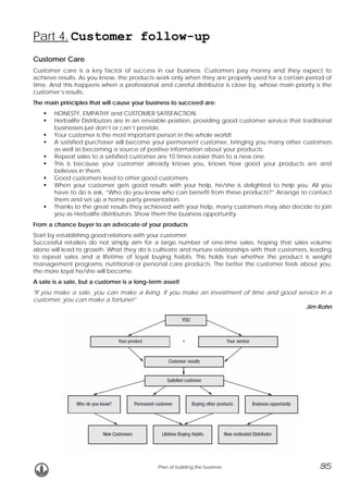 Part 4. Customer follow-up
Customer Care
Customer care is a key factor of success in our business. Customers pay money and they expect to
achieve results. As you know, the products work only when they are properly used for a certain period of
time. And this happens when a professional and careful distributor is close by, whose main priority is the
customer’s results.
The main principles that will cause your business to succeed are:
HONESTY, EMPATHY and CUSTOMER SATISFACTION.
Herbalife Distributors are in an enviable position, providing good customer service that traditional
businesses just don’t or can’t provide.
Your customer is the most important person in the whole world!
A satisfied purchaser will become your permanent customer, bringing you many other customers
as well as becoming a source of positive information about your products.
Repeat sales to a satisfied customer are 10 times easier than to a new one.
This is because your customer already knows you, knows how good your products are and
believes in them.
Good customers lead to other good customers.
When your customer gets good results with your help, he/she is delighted to help you. All you
have to do is ask, “Who do you know who can benefit from these products?” Arrange to contact
them and set up a home party presentation.
Thanks to the great results they achieved with your help, many customers may also decide to join
you as Herbalife distributors. Show them the business opportunity.
From a chance buyer to an advocate of your products
Start by establishing good relations with your customer.
Successful retailers do not simply aim for a large number of one-time sales, hoping that sales volume
alone will lead to growth. What they do is cultivate and nurture relationships with their customers, leading
to repeat sales and a lifetime of loyal buying habits. This holds true whether the product is weight
management programs, nutritional or personal care products. The better the customer feels about you,
the more loyal he/she will become.
A sale is a sale, but a customer is a long-term asset!
"If you make a sale, you can make a living. If you make an investment of time and good service in a
customer, you can make a fortune!”
Jim Rohn

Plan of building the business

35

 