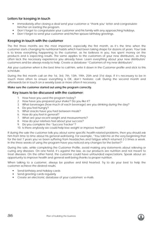 Letters for keeping in touch
Immediately after closing a deal send your customer a “thank you” letter and congratulate
him/her on starting the program.
Don’t forget to congratulate your customer and his family with any approaching holidays.
Don’t forget to send your customer and his/her spouse birthday greetings.

Keeping in touch with the customer
The first three months are the most important, especially the first month, as it’s the time when the
customer starts changing his nutritional habits which had been taking shape for dozens of years. Your task
is to know everything happening to the customer, as he believes in you, has spent money on the
products and is expecting results. The same applies to the customers of your new distributors, as they
often lack the necessary experience you already have. Learn everything about your new distributors’
customers and be always ready to help. Create a database “Customers of my new distributors”.
Ask your customer when is the best time to call him, write it down in the Customer profile and stick to this
schedule.
During the first month call on the 1st, 3rd, 7th, 13th, 19th, 25th and 31st days. If it’s necessary to be in
touch more often to ensure everything is OK, don’t hesitate: call. During the second month and
afterwards be in touch on a weekly basis or more often if necessary.
Make sure the customer started out using the program correctly.

Key issues to be discussed with the customer:
1.
2.
3.
4.
5.
6.
7.
8.
9.
10.

How have you used the program today?
How have you prepared your shake? Do you like it?
What beverages (how much of each beverage) are you drinking during the day?
Do you feel hungry?
What snacks have you had between meals?
How do you feel in general?
What are your recent weight and measurements?
How do your relatives feel about your success?
Do you complete the “Success Tracker”?
Is there anybody we could help lose weight or improve health?

If during the sale the customer tells you about some specific health-related problems, then you should ask
him from time to time about his general well-being. For example, “You told me at the very beginning that
for the last 7 years you’ve been suffering from headaches and fatigue which returned 2-3 times a week.
In the three weeks of using the program have you noticed any changes for the better?”
During the sale, while completing the Customer Profile, avoid making any statements about relieving or
curing any diseases. On one hand, it’s against the law, as our products are nutrition and not meant to
treat diseases. On the other hand, the customer could have unfounded expectations. Speak about an
opportunity to improve health and general well-being thanks to proper nutrition.
When talking to a customer, always be positive and kind hearted. Try to do your best to help the
customer achieve the desired results.
Send birthday and holiday cards
Send greeting cards regularly
Create an electronic database of your customers’ e-mails.

36

Plan of building the business

 