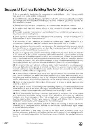 Successful Business Building Tips for Distributors
1. Be an example for duplication for your customers and distributors – don’t be overweight,
look great, smell terrific and be well dressed.
2. Use all Herbalife products. Only your personal results and permanent product use will give
you strength and motivation to succeed in your business. First of all, you should become the
best Herbalife customer.
3. Always be honest with your customer and act in compliance with his/her interests.
4. Be polite and punctual, always inform of any necessary schedule changes well in
advance.
5. Be readily available. Your customers and distributors should be able to reach you any time.
You should have a mobile phone.
6. Show a positive and constructive attitude towards everything – always try to help and to
find the means to do so, and not to refuse.
7. If circumstances don’t allow you to provide the customer with proper follow-up, let your
sponsor or an experienced downline distributor do this. Do it as tactfully as possible.
8. Open a Customer Care Journal for each customer. Be very careful about keeping records
and don’t forget to call customers on set days. By missing calls (especially during the first 3
months) you run the risk of losing your customer.
9. Don’t try to sign up your customer immediately and turn him/her into a distributor, if she/he
is not interested in the business opportunity. Don’t offer discounts – your customer is mostly
interested in the quality of the products and of the customer care. You lose a significant part
of your retail profit and still have to provide first class customer follow-up. Therefore, she/he is
not actually a distributor, and you have to work with him/her during the whole period of using
the products as with any customer, although you lost the biggest part of your retail profit.
10. It is important to earn full retail profit and to be highly motivated to provide customer
follow-up during the entire period of product use. However, you can reward customers for
referrals and repeat orders. The best reward is not a discount on a product, but the products
themselves – luckily, we have a large variety.
11. If your customer achieved good results and you see him/her as a potential distributor,
don’t mention discounts but tell him/her about business opportunities. Tell the customer about
the Company and the Marketing Plan. If this customer is interested in a Herbalife business
she/he will become a good distributor as she/he has the main working tool – product results.
12. Care for your reputation. Remember: it takes years to create a good reputation and
seconds to destroy it.
13. Take part in weekly retail trainings and constantly improve your distributor professional
level. Make sure that all the distributors of your town maintain a good image of an Herbalife
distributor. This will prevent appearance of unsatisfied customers in your town.
14. If you meet another distributor’s customer, show interest in his/her success. If you believe
you can improve or change his/her program don’t tell him/her about this, but call his/her
distributor and share your opinion. Don’t tell anybody else’s customer about discounts and
business opportunities – this isn’t your customer. Comply with ethical norms – treat other
distributors’ customers the same way you’d like them to treat yours.
15. If you meet a former dissatisfied customer who is not keeping in touch with his/her
distributor, try to change his opinion, turn him into an Herbalife customer once again and be
a success with this customer.
16. Keep retail prices in your town (country) at the same level, as different retail prices
confuse a customer and make him/her look for lower prices instead of high-quality customer
service. It commonly happens that the lower the prices are, the lower the quality of customer
care is.

38

Plan of building the business

 