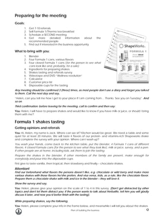 Preparing for the meeting
Goals:
1.
2.
3.
4.

Get 7-10 referrals
Sell Formula 1/Thermo tea breakfast
Schedule a SECOND meeting
Get
more
detailed
information
about
recommended people.
5. Find out if interested in the business opportunity

the

What to bring with you:
1. Blender
2. Four Formula 1 cans, various flavors
3. Four closed Formula 1 cans (for the person to see what
cans look like and, probably, for a sale)
4. Ingredients for preparing shakes
5. Shakes tasting and referrals survey
6. Videotape and DVD “Wellness revolution”
7. Calculator
8. Customer price list
9. Disposable cups for the tasting
Any meeting should be confirmed 3 (three) times, as most people don’t use a diary and forget you talked
to them. Call the next day and say,
“Helen, can you tell me how I get to your place if I am coming from… Thanks. See you on Tuesday”. And
so on.
Third confirmation: before leaving for the meeting, call to confirm and then say:
You: Helen, I will have to prepare shakes and would like to know if you have milk or juice, or should I bring
them with me?

Formula 1 shakes tasting
Getting opinions and referrals
You: Hi, Helen, my name is Jack. Where can we sit? Kitchen would be great. We need a table and some
quiet for at least 20 minutes. We will taste 4 flavors of our protein- and vitamins-rich Shapeworks shake
and complete the survey with your opinion. Where can I wash up?
You wash your hands, come back to the kitchen table, put the blender, 4 Formula 1 cans of different
flavors, 4 closed Formula cans (for the person to see what they look like), milk or juice, survey, and a pen.
If other people are at home, including kids, ask them to join the tasting.
Prepare the shakes in the blender. If other members of the family are present, make enough for
everybody and pour into the disposable cups.
First give to taste vanilla, then tropical, then strawberry and finally – chocolate shakes.

Attention!

Find our beforehand what flavors the persons doesn’t like, e.g. chocolate or wild berry and make more
various shakes with those flavors he/she prefers. And visa versa, kids, as a rule, like the chocolate flavor.
Prepare them a chocolate shake with milk and ice in the blender – they will love it.
Show the survey and say,
You: Helen, please give your opinion on the scale of 1 to 4 in this survey. (Don’t get distracted by other
topics and don’t let them distract you: if the person wants to talk about Herbalife, tell him you will gladly
discuss it later, and now you’d better finish with the tasting).
While preparing shakes, say the following,
You: Helen, please complete your info in the frame below, and meanwhile I will tell you about the shakes.
Plan of building the business

9

 