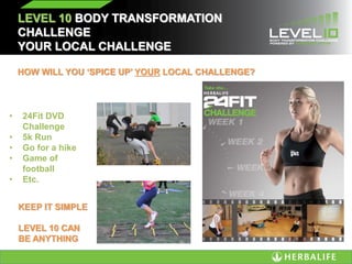 LEVEL 10 BODY TRANSFORMATION
CHALLENGE
YOUR LOCAL CHALLENGE
HOW WILL YOU ‘SPICE UP’ YOUR LOCAL CHALLENGE?
• 24Fit DVD
Challenge
• 5k Run
• Go for a hike
• Game of
football
• Etc.
KEEP IT SIMPLE
LEVEL 10 CAN
BE ANYTHING
 