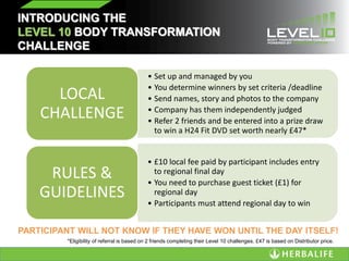 INTRODUCING THE
LEVEL 10 BODY TRANSFORMATION
CHALLENGE
• Set up and managed by you
• You determine winners by set criteria /deadline
• Send names, story and photos to the company
• Company has them independently judged
• Refer 2 friends and be entered into a prize draw
to win a H24 Fit DVD set worth nearly £47*
LOCAL
CHALLENGE
• £10 local fee paid by participant includes entry
to regional final day
• You need to purchase guest ticket (£1) for
regional day
• Participants must attend regional day to win
RULES &
GUIDELINES
PARTICIPANT WILL NOT KNOW IF THEY HAVE WON UNTIL THE DAY ITSELF!
*Eligibility of referral is based on 2 friends completing their Level 10 challenges. £47 is based on Distributor price.
 